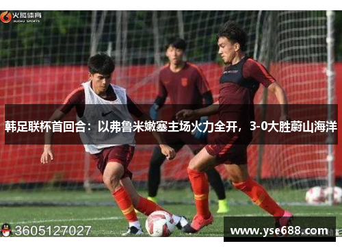韩足联杯首回合：以弗鲁米嫩塞主场火力全开，3-0大胜蔚山海洋